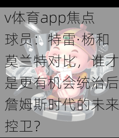 v体育app焦点球员：特雷·杨和莫兰特对比，谁才是更有机会统治后詹姆斯时代的未来控卫？