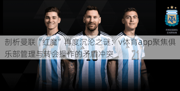 剖析曼联“红魔”再度沉沦之谜:v体育app聚焦俱乐部管理与转会操作的矛盾冲突