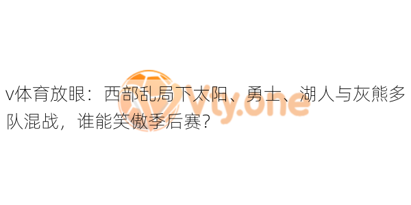 v体育放眼:西部乱局下太阳、勇士、湖人与灰熊多队混战,谁能笑傲季后赛?