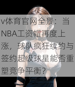 v体育官网全景:当NBA工资帽再度上涨,球队疯狂续约与签约超级球星能否重塑竞争平衡?