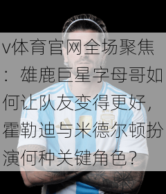 v体育官网全场聚焦:雄鹿巨星字母哥如何让队友变得更好,霍勒迪与米德尔顿扮演何种关键角色?