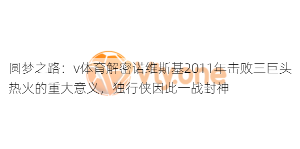 圆梦之路：v体育解密诺维斯基2011年击败三巨头热火的重大意义，独行侠因此一战封神