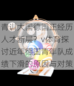 青训大国德国正经历人才断层？v体育探讨近年德国青年队成绩下滑的原因与对策