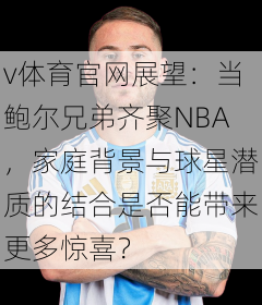 v体育官网展望：当鲍尔兄弟齐聚NBA，家庭背景与球星潜质的结合是否能带来更多惊喜？