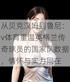 从贝克汉姆到鲁尼:v体育重温英格兰传奇球员的国家队数据,情怀与实力同在