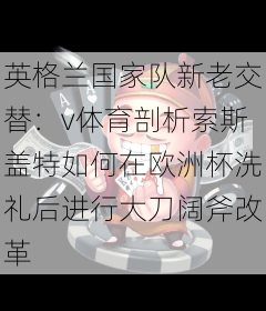 英格兰国家队新老交替：v体育剖析索斯盖特如何在欧洲杯洗礼后进行大刀阔斧改革