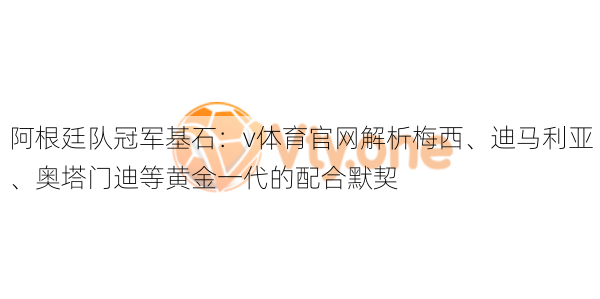 阿根廷队冠军基石：v体育官网解析梅西、迪马利亚、奥塔门迪等黄金一代的配合默契