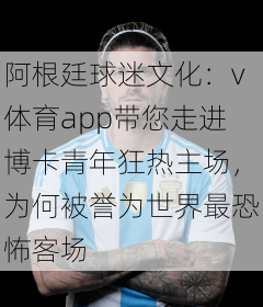阿根廷球迷文化：v体育app带您走进博卡青年狂热主场，为何被誉为世界最恐怖客场