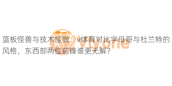 篮板怪兽与技术怪咖：v体育对比字母哥与杜兰特的风格，东西部两位前锋谁更无解？