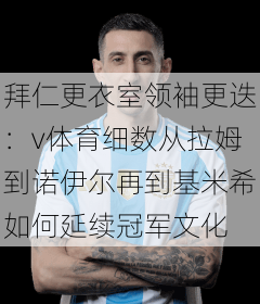 拜仁更衣室领袖更迭：v体育细数从拉姆到诺伊尔再到基米希如何延续冠军文化