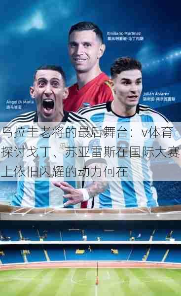 乌拉圭老将的最后舞台:v体育探讨戈丁、苏亚雷斯在国际大赛上依旧闪耀的动力何在