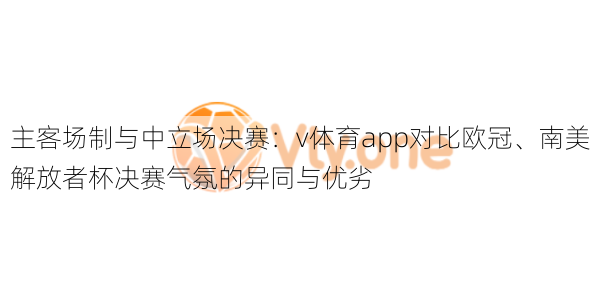 主客场制与中立场决赛：v体育app对比欧冠、南美解放者杯决赛气氛的异同与优劣