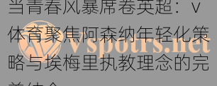 当青春风暴席卷英超：v体育聚焦阿森纳年轻化策略与埃梅里执教理念的完美结合
