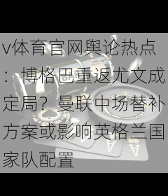v体育官网舆论热点：博格巴重返尤文成定局？曼联中场替补方案或影响英格兰国家队配置