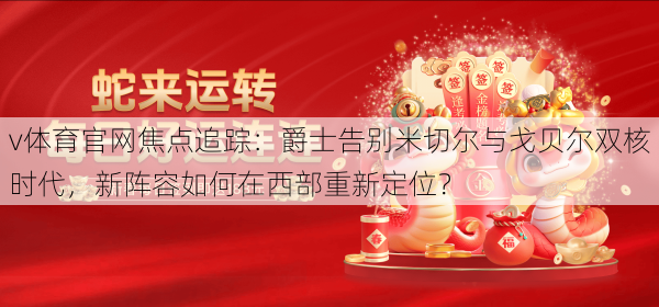 v体育官网焦点追踪：爵士告别米切尔与戈贝尔双核时代，新阵容如何在西部重新定位？