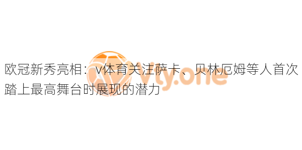欧冠新秀亮相:v体育关注萨卡、贝林厄姆等人首次踏上最高舞台时展现的潜力
