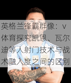 英格兰锋霸群像：v体育探究凯恩、瓦尔迪等人射门技术与战术融入度之间的区别