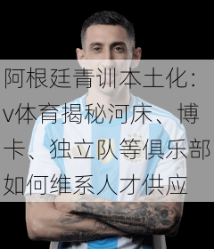 阿根廷青训本土化：v体育揭秘河床、博卡、独立队等俱乐部如何维系人才供应