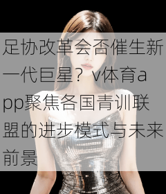 足协改革会否催生新一代巨星？v体育app聚焦各国青训联盟的进步模式与未来前景