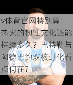 v体育官网特别篇：热火的韧性文化还能持续多久？巴特勒与阿德巴约双核进化看点何在？