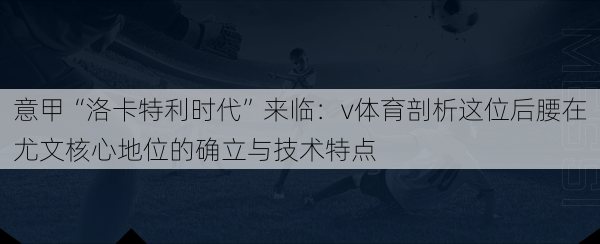 意甲“洛卡特利时代”来临：v体育剖析这位后腰在尤文核心地位的确立与技术特点