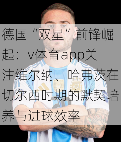 德国“双星”前锋崛起：v体育app关注维尔纳、哈弗茨在切尔西时期的默契培养与进球效率