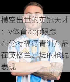 横空出世的英冠天才：v体育app跟踪布伦特福德青训产品在英格兰足坛的抢眼表现