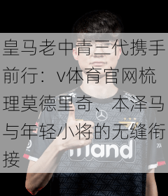 皇马老中青三代携手前行：v体育官网梳理莫德里奇、本泽马与年轻小将的无缝衔接