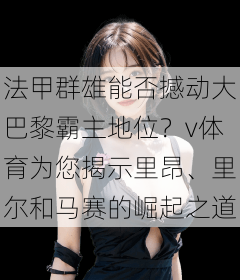 法甲群雄能否撼动大巴黎霸主地位？v体育为您揭示里昂、里尔和马赛的崛起之道