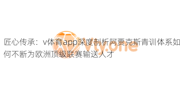 匠心传承：v体育app深度剖析阿贾克斯青训体系如何不断为欧洲顶级联赛输送人才