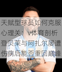 天赋型球员如何克服心理关：v体育剖析登贝莱与阿扎尔屡遭伤病后能否重回巅峰