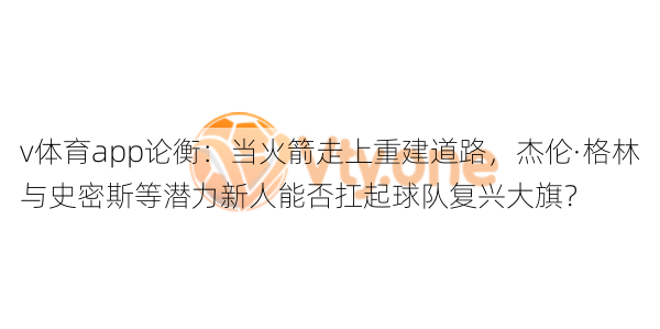 v体育app论衡：当火箭走上重建道路，杰伦·格林与史密斯等潜力新人能否扛起球队复兴大旗？