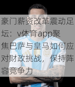 豪门薪资改革震动足坛：v体育app聚焦巴萨与皇马如何应对财政挑战，保持阵容竞争力